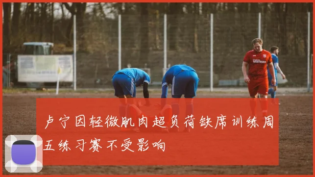 卢宁因轻微肌肉超负荷缺席训练周五练习赛不受影响