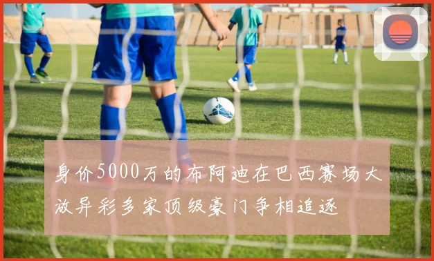 身价5000万的布阿迪在巴西赛场大放异彩多家顶级豪门争相追逐