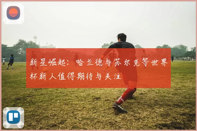 新星崛起：哈兰德与苏尔克等世界杯新人值得期待与关注