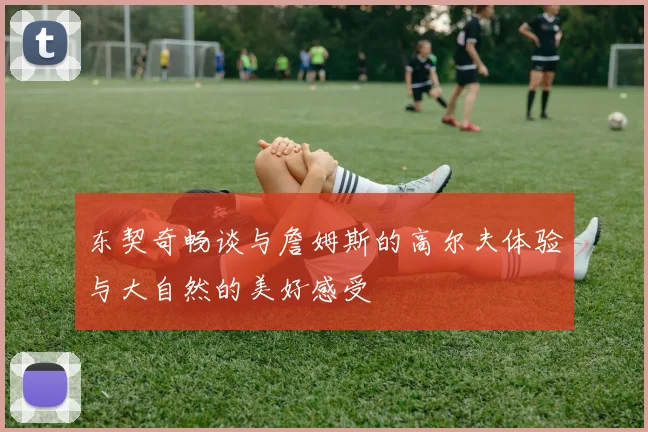 东契奇畅谈与詹姆斯的高尔夫体验与大自然的美好感受