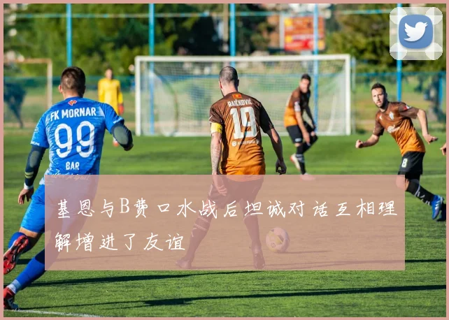 基恩与B费口水战后坦诚对话互相理解增进了友谊