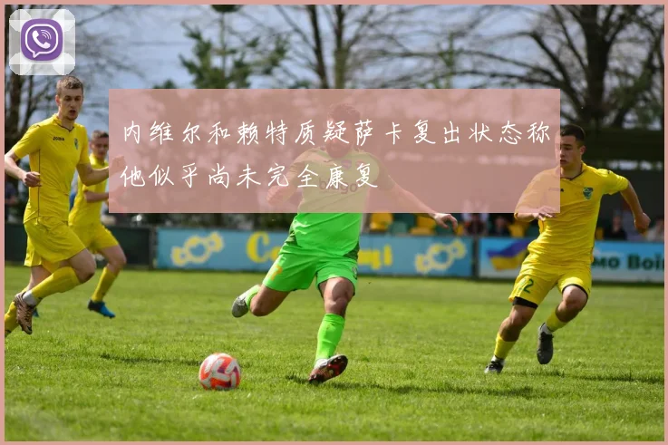 内维尔和赖特质疑萨卡复出状态称他似乎尚未完全康复