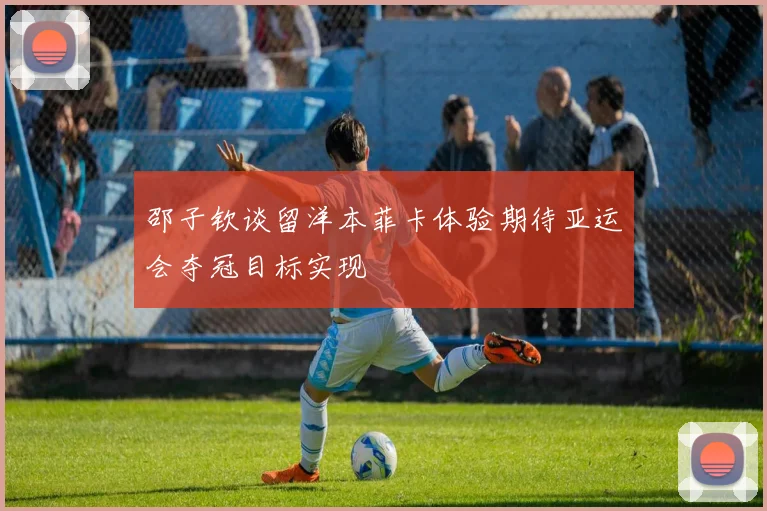 邵子钦谈留洋本菲卡体验期待亚运会夺冠目标实现