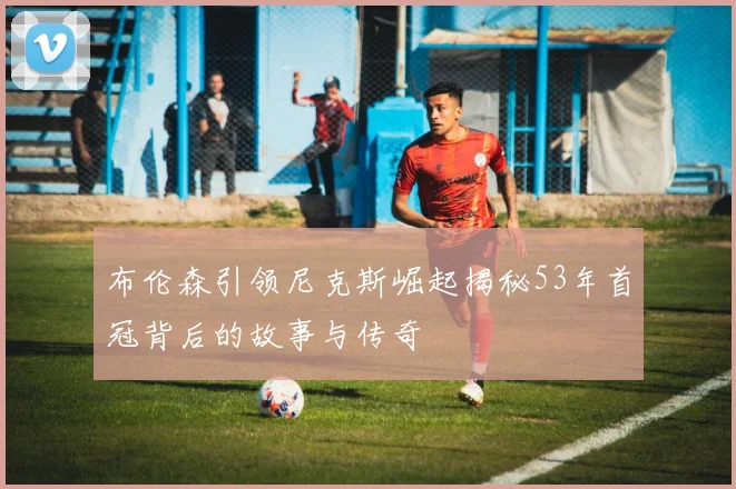 布伦森引领尼克斯崛起揭秘53年首冠背后的故事与传奇