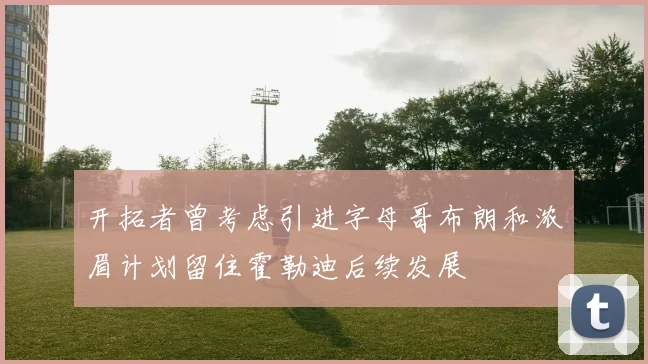 开拓者曾考虑引进字母哥布朗和浓眉计划留住霍勒迪后续发展