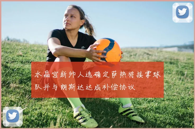 水晶宫新帅人选确定萨热将接掌球队并与朗斯达达成补偿协议