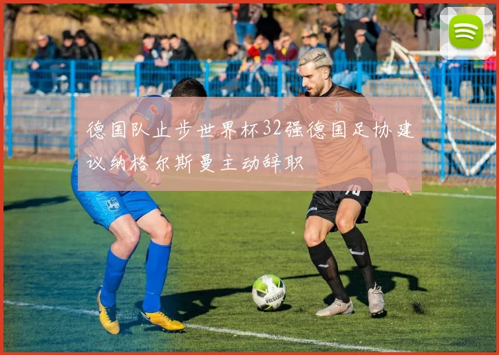 德国队止步世界杯32强德国足协建议纳格尔斯曼主动辞职